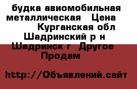 будка авиомобильная металлическая › Цена ­ 10 000 - Курганская обл., Шадринский р-н, Шадринск г. Другое » Продам   